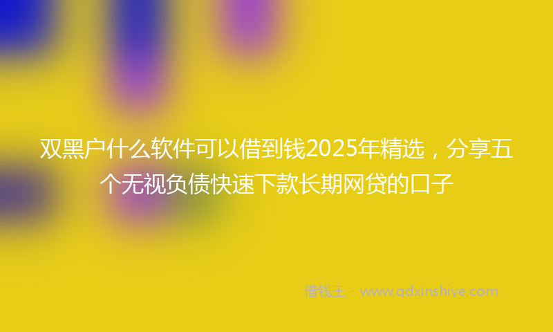 双黑户什么软件可以借到钱2025年精选，分享五个无视负债快速下款长期网贷的口子
