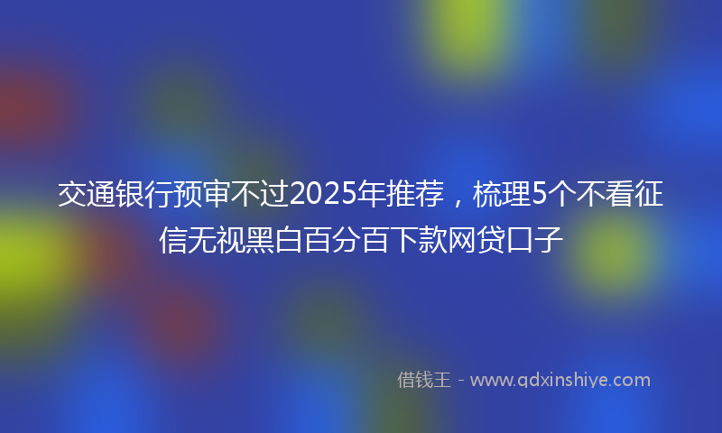 交通银行预审不过2025年推荐，梳理5个不看征信无视黑白百分百下款网贷口子