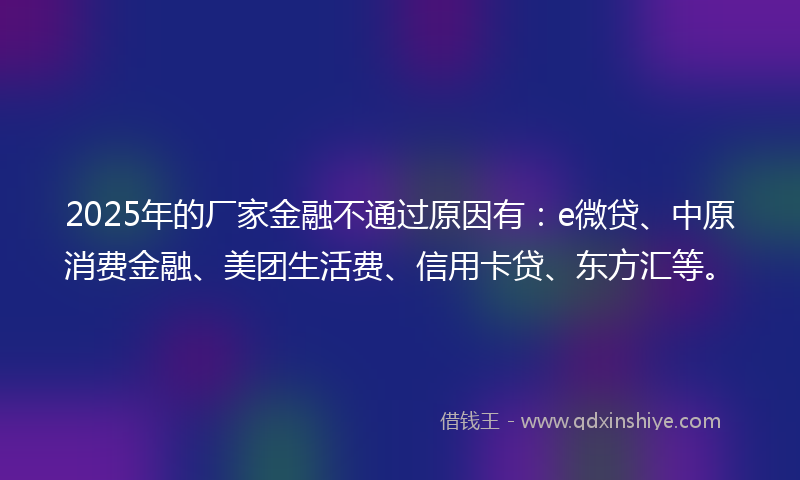 2025年的厂家金融不通过原因有：e微贷、中原消费金融、美团生活费、信用卡贷、东方汇等。
