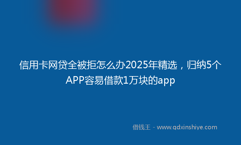 信用卡网贷全被拒怎么办2025年精选，归纳5个APP容易借款1万块的app
