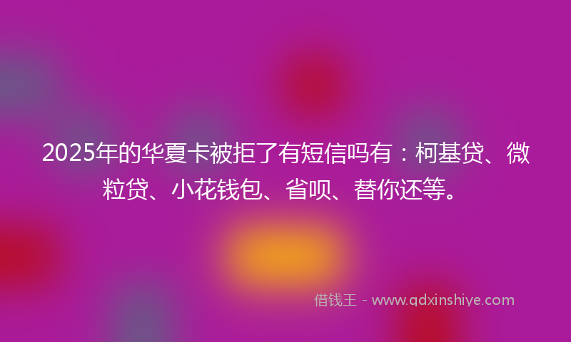 2025年的华夏卡被拒了有短信吗有：柯基贷、微粒贷、小花钱包、省呗、替你还等。
