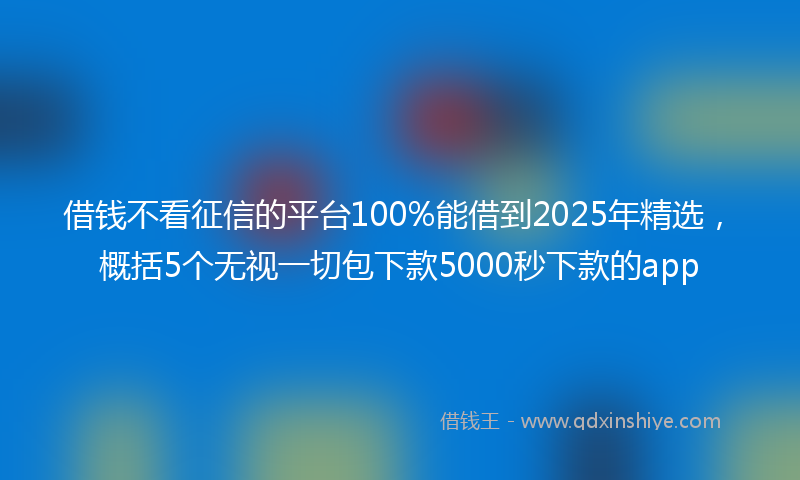 借钱不看征信的平台100%能借到2025年精选，概括5个无视一切包下款5000秒下款的app