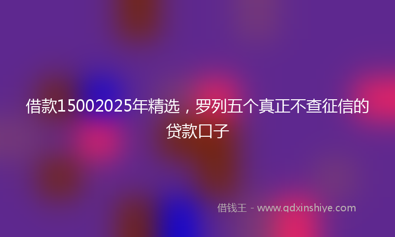 借款15002025年精选，罗列五个真正不查征信的贷款口子