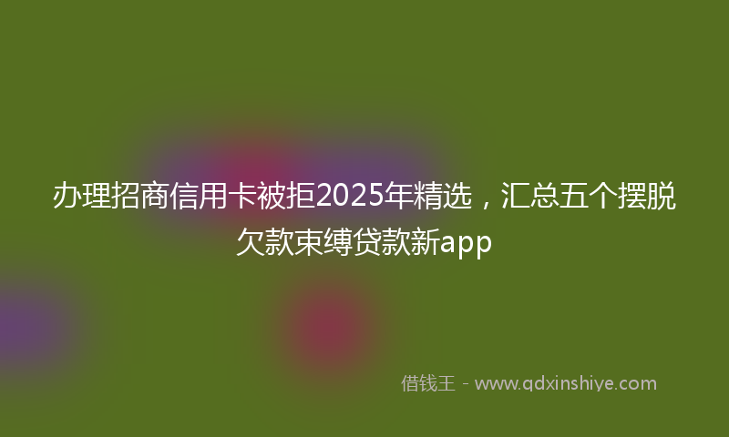 办理招商信用卡被拒2025年精选，汇总五个摆脱欠款束缚贷款新app