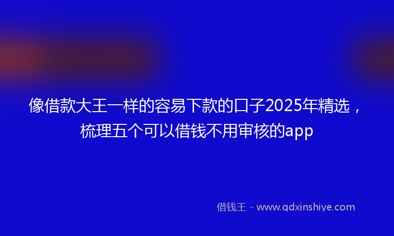 像借款大王一样的容易下款的口子2025年精选，梳理五个可以借钱不用审核的app
