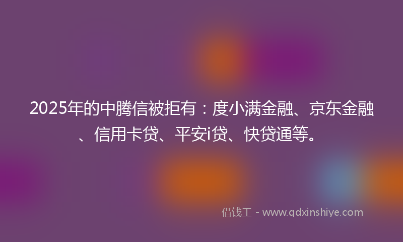2025年的中腾信被拒有：度小满金融、京东金融、信用卡贷、平安i贷、快贷通等。