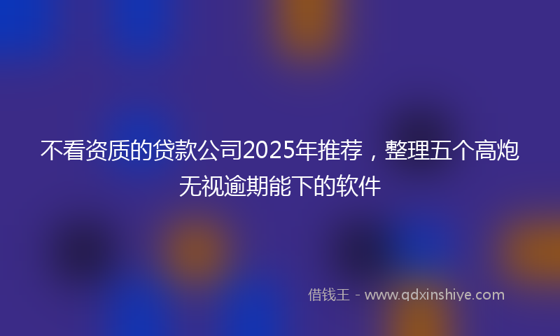 不看资质的贷款公司2025年推荐，整理五个高炮无视逾期能下的软件