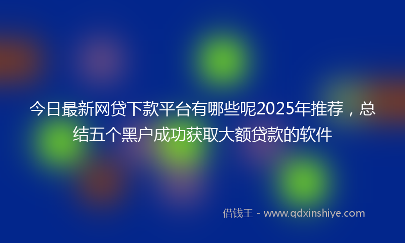 今日最新网贷下款平台有哪些呢2025年推荐，总结五个黑户成功获取大额贷款的软件