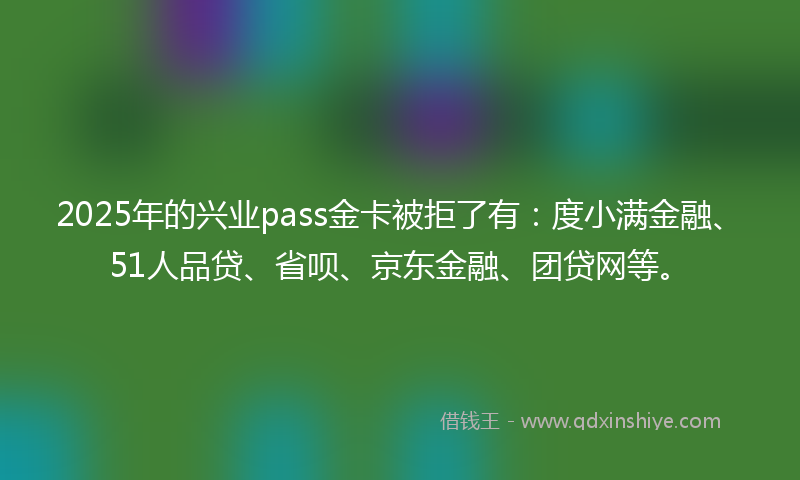 2025年的兴业pass金卡被拒了有：度小满金融、51人品贷、省呗、京东金融、团贷网等。