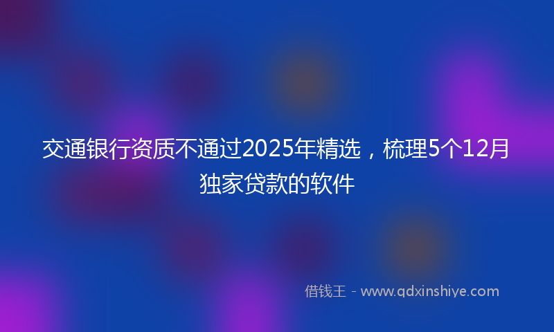 交通银行资质不通过2025年精选，梳理5个12月独家贷款的软件