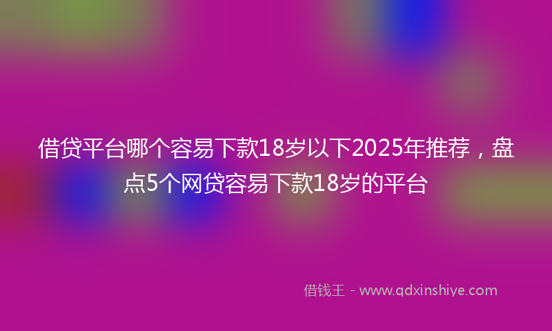 借贷平台哪个容易下款18岁以下2025年推荐，盘点5个网贷容易下款18岁的平台