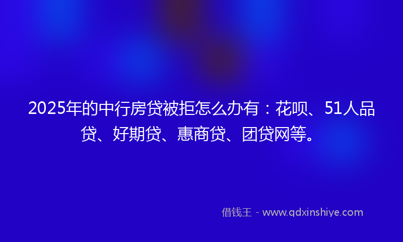 2025年的中行房贷被拒怎么办有：花呗、51人品贷、好期贷、惠商贷、团贷网等。