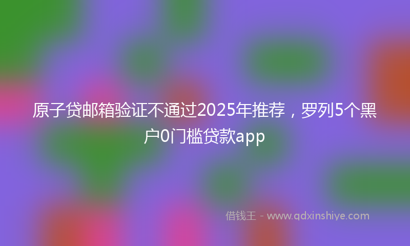 原子贷邮箱验证不通过2025年推荐，罗列5个黑户0门槛贷款app