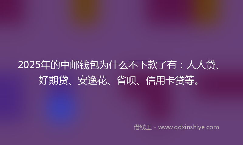 2025年的中邮钱包为什么不下款了有：人人贷、好期贷、安逸花、省呗、信用卡贷等。