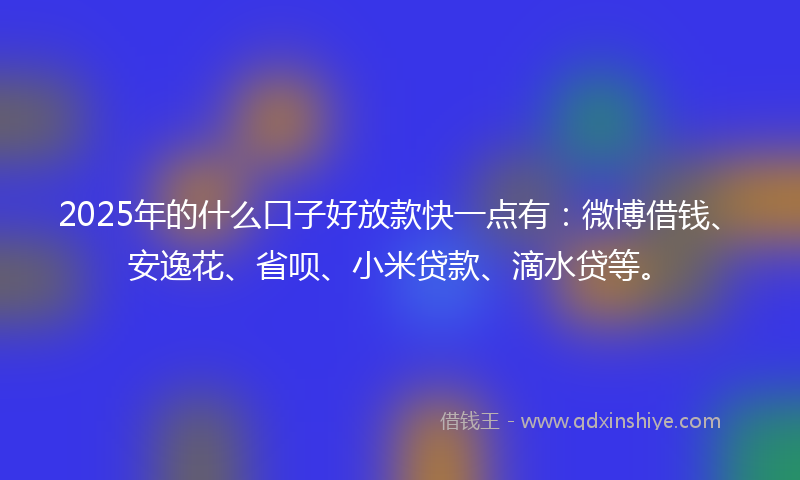 2025年的什么口子好放款快一点有：微博借钱、安逸花、省呗、小米贷款、滴水贷等。