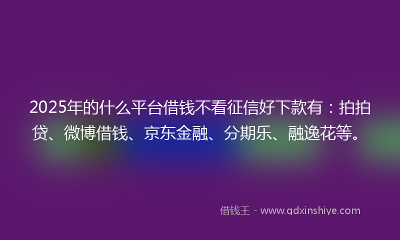 2025年的什么平台借钱不看征信好下款有：拍拍贷、微博借钱、京东金融、分期乐、融逸花等。
