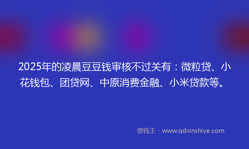 2025年的凌晨豆豆钱审核不过关有：微粒贷、小花钱包、团贷网、中原消费金融、小米贷款等。