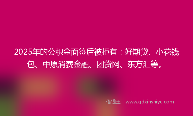 2025年的公积金面签后被拒有：好期贷、小花钱包、中原消费金融、团贷网、东方汇等。