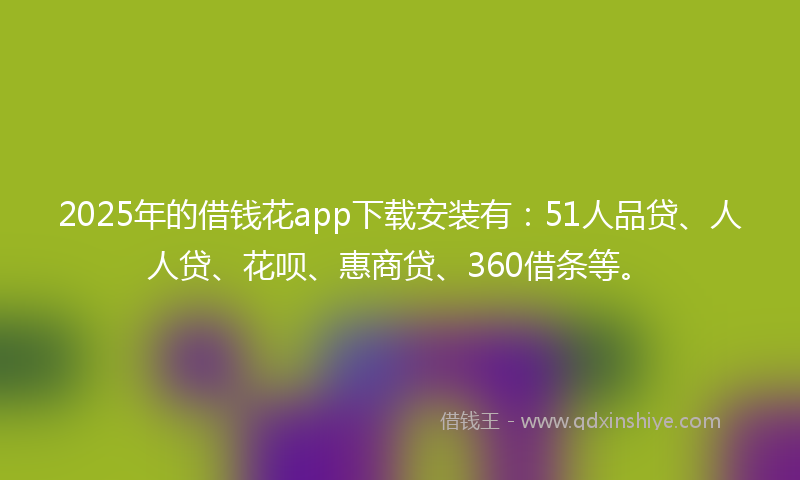2025年的借钱花app下载安装有：51人品贷、人人贷、花呗、惠商贷、360借条等。