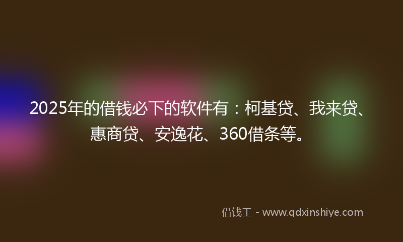 2025年的借钱必下的软件有：柯基贷、我来贷、惠商贷、安逸花、360借条等。