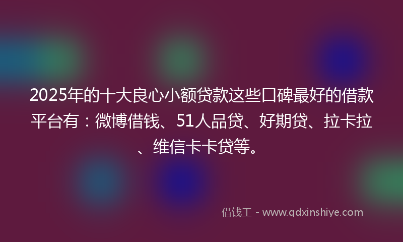 2025年的十大良心小额贷款这些口碑最好的借款平台有：微博借钱、51人品贷、好期贷、拉卡拉、维信卡卡贷等。