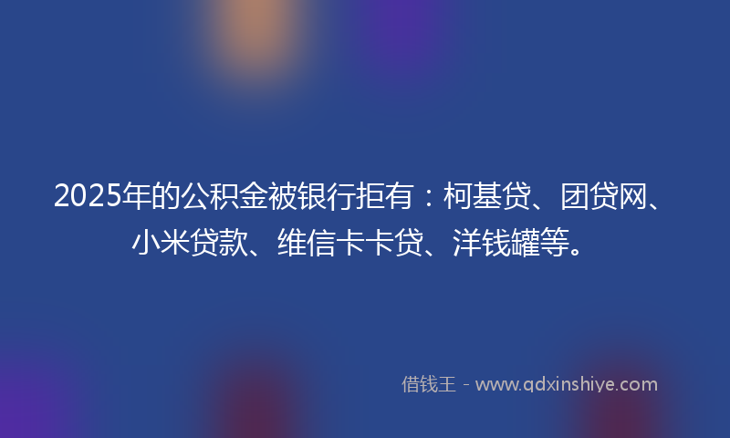 2025年的公积金被银行拒有：柯基贷、团贷网、小米贷款、维信卡卡贷、洋钱罐等。