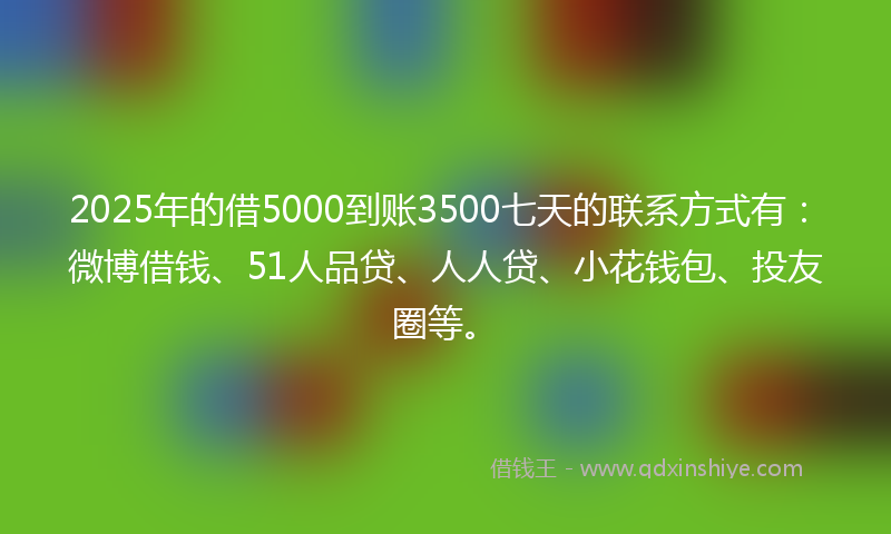 2025年的借5000到账3500七天的联系方式有：微博借钱、51人品贷、人人贷、小花钱包、投友圈等。