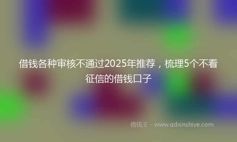 借钱各种审核不通过2025年推荐，梳理5个不看征信的借钱口子