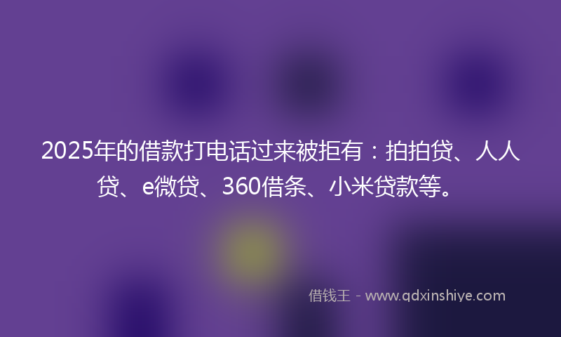 2025年的借款打电话过来被拒有：拍拍贷、人人贷、e微贷、360借条、小米贷款等。