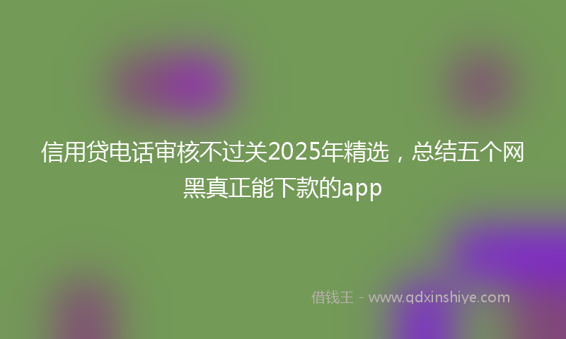 信用贷电话审核不过关2025年精选，总结五个网黑真正能下款的app