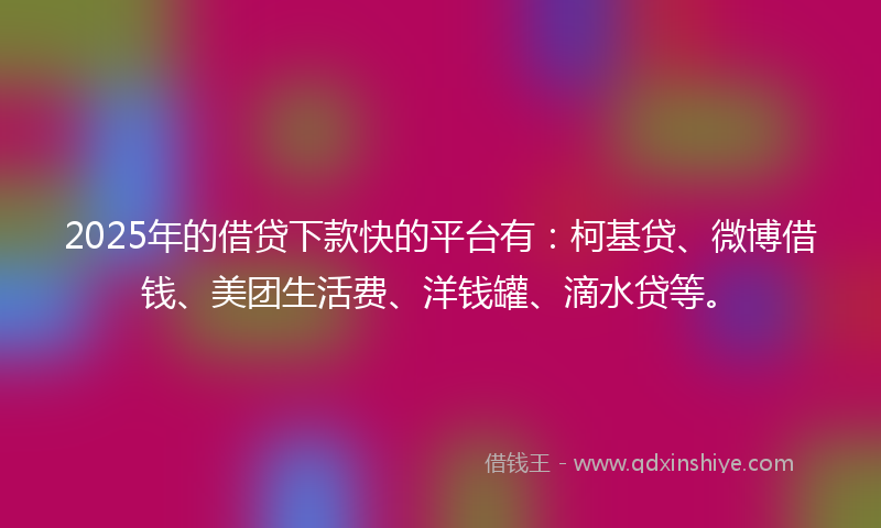 2025年的借贷下款快的平台有：柯基贷、微博借钱、美团生活费、洋钱罐、滴水贷等。