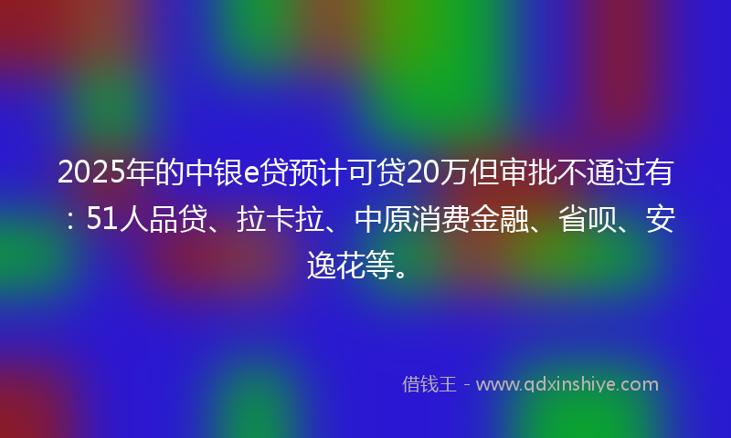 2025年的中银e贷预计可贷20万但审批不通过有：51人品贷、拉卡拉、中原消费金融、省呗、安逸花等。