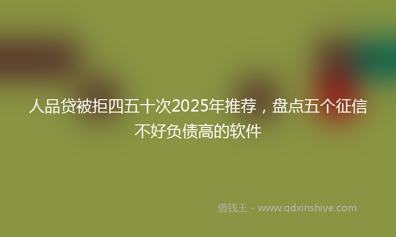 人品贷被拒四五十次2025年推荐，盘点五个征信不好负债高的软件