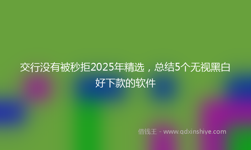 交行没有被秒拒2025年精选，总结5个无视黑白好下款的软件