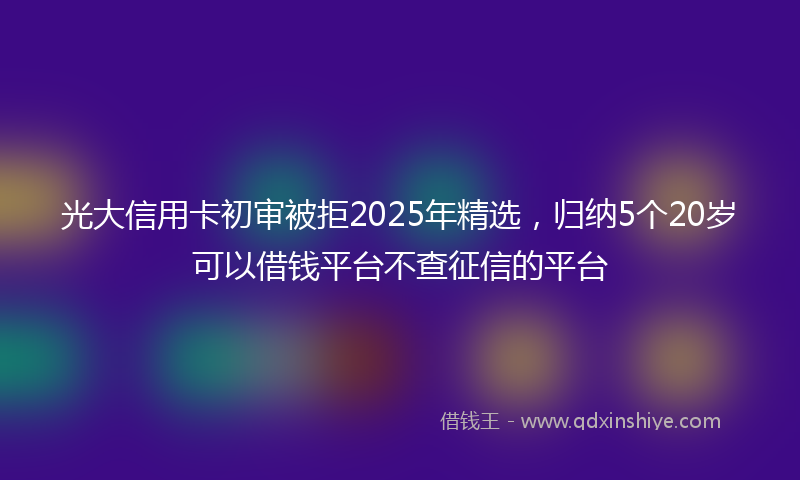 光大信用卡初审被拒2025年精选，归纳5个20岁可以借钱平台不查征信的平台