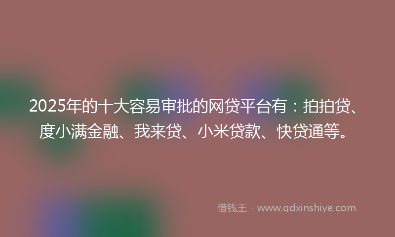2025年的十大容易审批的网贷平台有：拍拍贷、度小满金融、我来贷、小米贷款、快贷通等。