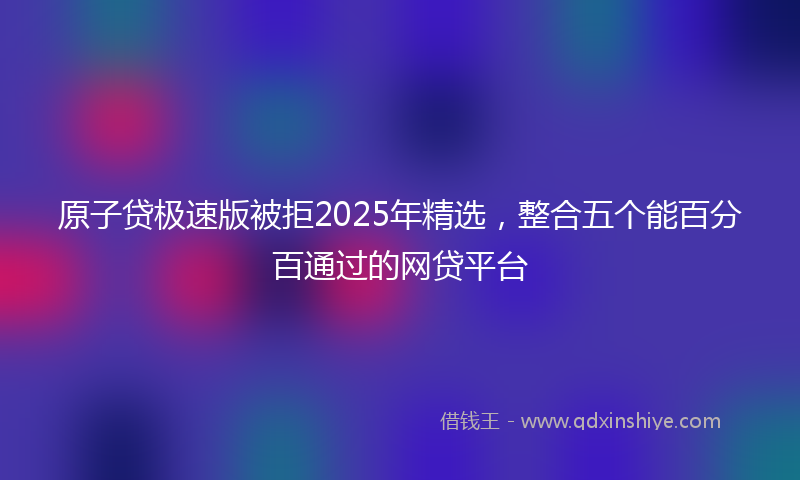 原子贷极速版被拒2025年精选，整合五个能百分百通过的网贷平台