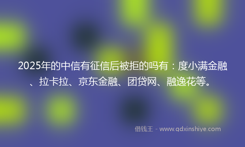 2025年的中信有征信后被拒的吗有：度小满金融、拉卡拉、京东金融、团贷网、融逸花等。