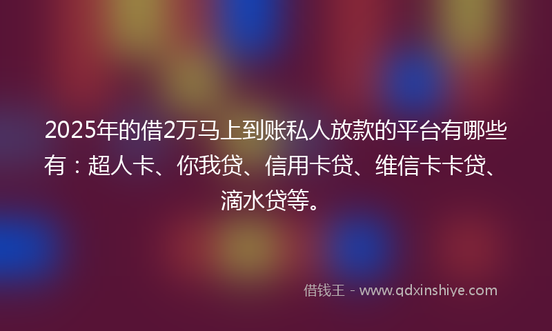 2025年的借2万马上到账私人放款的平台有哪些有：超人卡、你我贷、信用卡贷、维信卡卡贷、滴水贷等。