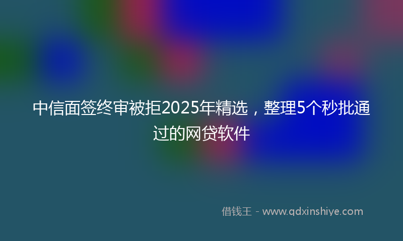 中信面签终审被拒2025年精选，整理5个秒批通过的网贷软件