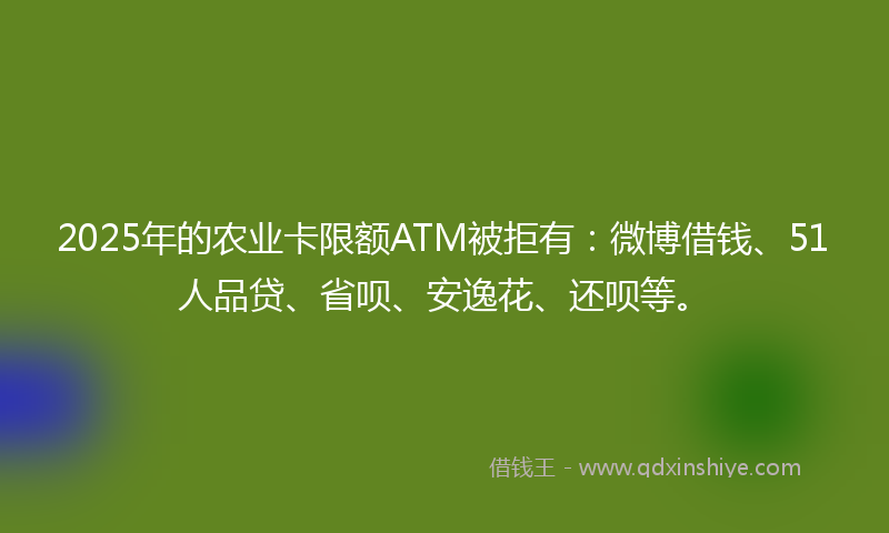 2025年的农业卡限额ATM被拒有：微博借钱、51人品贷、省呗、安逸花、还呗等。