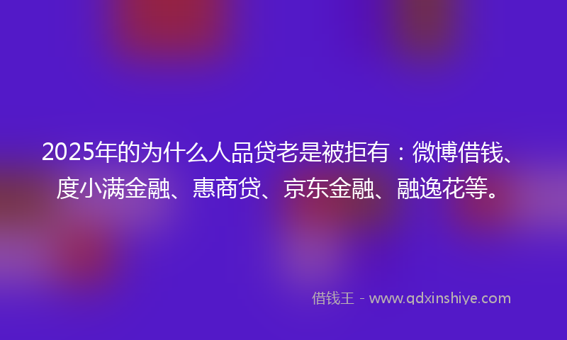 2025年的为什么人品贷老是被拒有:微博借钱、度小满金融、惠商贷、京东金融、融逸花等。