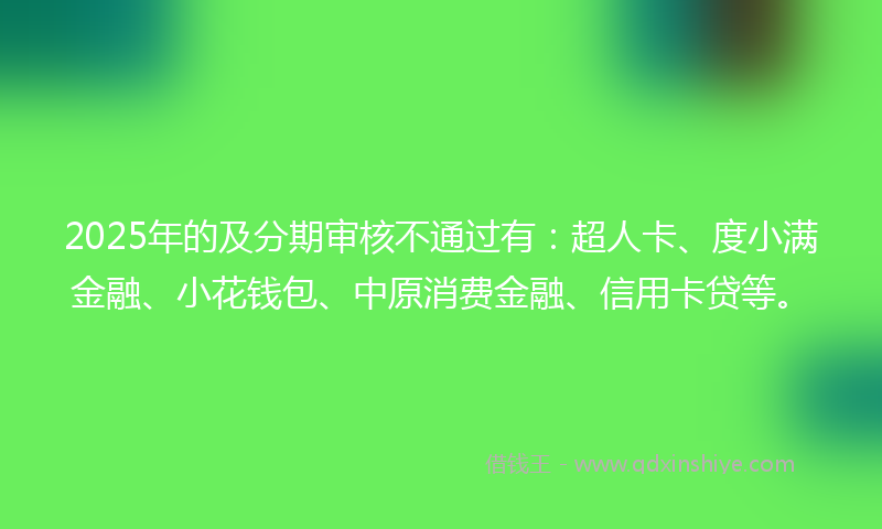 2025年的及分期审核不通过有：超人卡、度小满金融、小花钱包、中原消费金融、信用卡贷等。