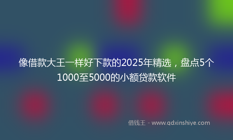 像借款大王一样好下款的2025年精选，盘点5个1000至5000的小额贷款软件
