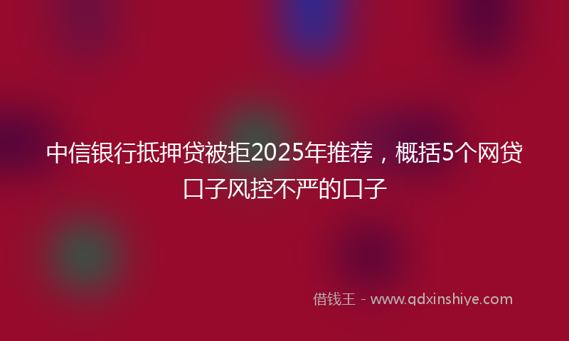 中信银行抵押贷被拒2025年推荐，概括5个网贷口子风控不严的口子