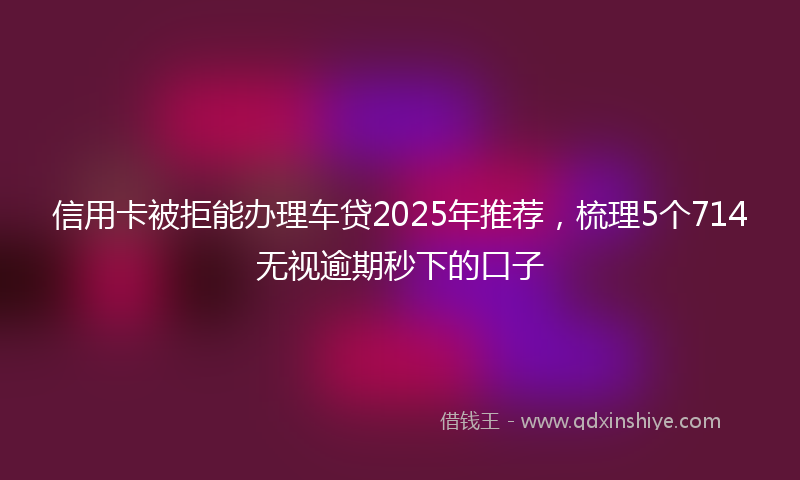 信用卡被拒能办理车贷2025年推荐，梳理5个714无视逾期秒下的口子