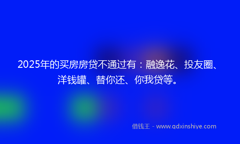 2025年的买房房贷不通过有：融逸花、投友圈、洋钱罐、替你还、你我贷等。