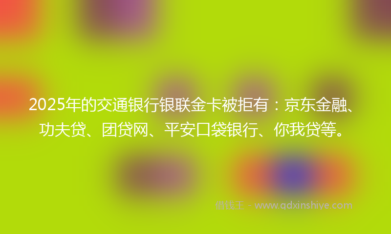 2025年的交通银行银联金卡被拒有:京东金融、功夫贷、团贷网、平安口袋银行、你我贷等。