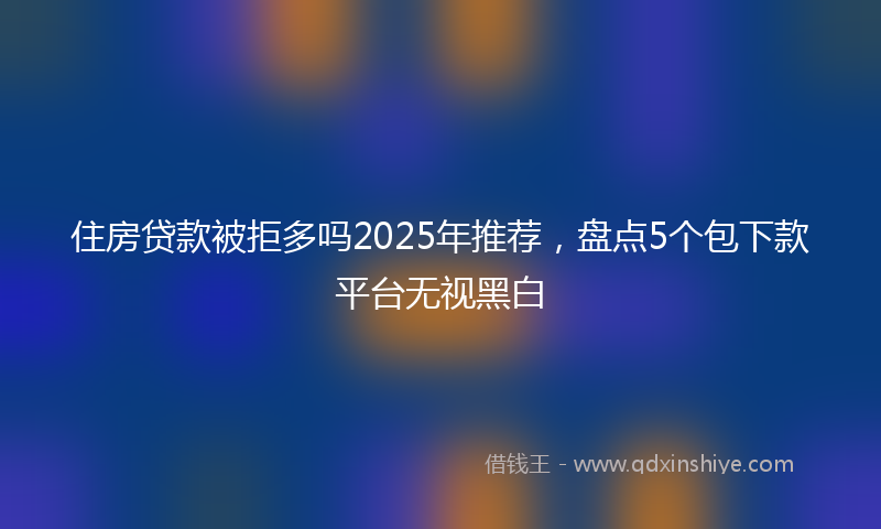 住房贷款被拒多吗2025年推荐，盘点5个包下款平台无视黑白