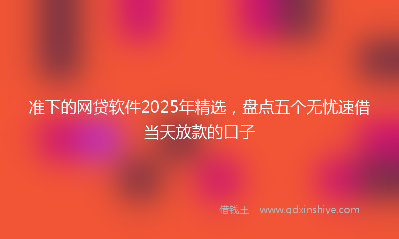 准下的网贷软件2025年精选，盘点五个无忧速借当天放款的口子